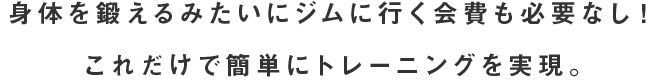 身体を鍛えるみたいにジムに行く会費も必要なし！これだけで簡単にトレーニングを実現。